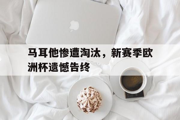 马耳他惨遭淘汰，新赛季欧洲杯遗憾告终的简单介绍