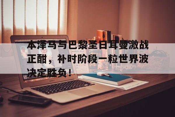 本泽马与巴黎圣日耳曼激战正酣，补时阶段一粒世界波决定胜负！